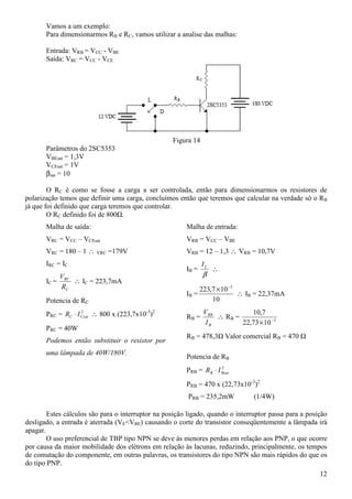 12
Vamos a um exemplo:
Para dimensionarmos RB e RC, vamos utilizar a analise das malhas:
Entrada: VRB = VCC - VBE
Saída: VRC = VCC - VCE
Figura 14
Parâmetros do 2SC5353
VBEsat = 1,3V
VCEsat = 1V
βsat = 10
O RC é como se fosse a carga a ser controlada, então para dimensionarmos os resistores de
polarização temos que definir uma carga, concluímos então que teremos que calcular na verdade só o RB
já que foi definido que carga teremos que controlar.
O RC definido foi de 800Ω.
Malha de saída:
VRC = VCC – VCEsat
VRC = 180 – 1 ∴ VRC =179V
IRC = IC
IC =
C
RC
R
V
∴ IC = 223,7mA
Potencia de RC
PRC = 2
CsatC IR ⋅ ∴ 800 x (223,7x10-3
)2
PRC = 40W
Podemos então substituir o resistor por
uma lâmpada de 40W/180V.
Malha de entrada:
VRB = VCC – VBE
VRB = 12 – 1,3 ∴ VRB = 10,7V
IB =
β
CI
∴
IB =
10
107,223 3−
×
∴ IB = 22,37mA
RB =
B
RB
I
V
∴ RB = 3
1073,22
7,10
−
×
RB = 478,3Ω Valor comercial RB = 470 Ω
Potencia de RB
PRB = 2
BsatB IR ⋅
PRB = 470 x (22,73x10-3
)2
PRB = 235,2mW (1/4W)
Estes cálculos são para o interruptor na posição ligado, quando o interruptor passa para a posição
desligado, a entrada é aterrada (VE<VBE) causando o corte do transistor conseqüentemente a lâmpada irá
apagar.
O uso preferencial de TBP tipo NPN se deve às menores perdas em relação aos PNP, o que ocorre
por causa da maior mobilidade dos elétrons em relação às lacunas, reduzindo, principalmente, os tempos
de comutação do componente, em outras palavras, os transistores do tipo NPN são mais rápidos do que os
do tipo PNP.
 