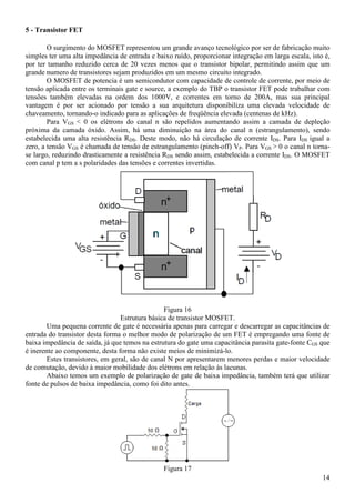 14
5 - Transistor FET
O surgimento do MOSFET representou um grande avanço tecnológico por ser de fabricação muito
simples ter uma alta impedância de entrada e baixo ruído, proporcionar integração em larga escala, isto é,
por ter tamanho reduzido cerca de 20 vezes menos que o transistor bipolar, permitindo assim que um
grande numero de transistores sejam produzidos em um mesmo circuito integrado.
O MOSFET de potencia é um semicondutor com capacidade de controle de corrente, por meio de
tensão aplicada entre os terminais gate e source, a exemplo do TBP o transistor FET pode trabalhar com
tensões também elevadas na ordem dos 1000V, e correntes em torno de 200A, mas sua principal
vantagem é por ser acionado por tensão a sua arquitetura disponibiliza uma elevada velocidade de
chaveamento, tornando-o indicado para as aplicações de freqüência elevada (centenas de kHz).
Para VGS < 0 os elétrons do canal n são repelidos aumentando assim a camada de depleção
próxima da camada óxido. Assim, há uma diminuição na área do canal n (estrangulamento), sendo
estabelecida uma alta resistência RDS. Deste modo, não há circulação de corrente IDS. Para IDS igual a
zero, a tensão VGS é chamada de tensão de estrangulamento (pinch-off) VP. Para VGS > 0 o canal n torna-
se largo, reduzindo drasticamente a resistência RDS sendo assim, estabelecida a corrente IDS. O MOSFET
com canal p tem a s polaridades das tensões e correntes invertidas.
Figura 16
Estrutura básica de transistor MOSFET.
Uma pequena corrente de gate é necessária apenas para carregar e descarregar as capacitâncias de
entrada do transistor desta forma o melhor modo de polarização de um FET é empregando uma fonte de
baixa impedância de saída, já que temos na estrutura do gate uma capacitância parasita gate-fonte CGS que
é inerente ao componente, desta forma não existe meios de minimizá-lo.
Estes transistores, em geral, são de canal N por apresentarem menores perdas e maior velocidade
de comutação, devido à maior mobilidade dos elétrons em relação às lacunas.
Abaixo temos um exemplo de polarização de gate de baixa impedância, também terá que utilizar
fonte de pulsos de baixa impedância, como foi dito antes.
Figura 17
 