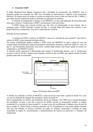 16
6 – Transistor IGBT
O IGBT (Insulated Gate Bipolar Transistor) alia a facilidade de acionamento dos MOSFET com as
pequenas perdas em condução dos TBP. Sua velocidade de chaveamento é superior à dos transistores
bipolares. Os limites atuais de tensão e corrente em dispositivos únicos estão em torno de 2kV e 1000A, o
que indica que tal componente pode ser utilizado em aplicações de potência.
O controle de componente é análogo ao do MOSFET, ou seja, pela aplicação de uma polarização
entre gate e emissor. Também para o IGBT o acionamento é feito por tensão.
O IGBT possui uma corrente máxima que não deve ser ultrapassada, se isso ocorrer, não se
consegue cortar o IGBT retirando a tensão do Gate. A corrente fluirá pelo dreno sem controle, e isso
poderá danificar o componente. Esse fato é conhecido por LatchUp.
Princípio de funcionamento
A estrutura do IGBT é similar à do MOSFET, mas com a inclusão de uma camada P+ que forma o
coletor do IGBT, como mostrado na figura abaixo.
Em termos simplificados pode-se analisar o IGBT como um MOSFET no qual a região N- tem sua
condutividade modulada pela injeção de portadores minoritários (lacunas), a partir da região P+, uma vez
que J1 está diretamente polarizada. Esta maior condutividade produz uma menor queda de tensão em
comparação a um MOSFET similar.
A máxima tensão suportável é determinada pela junção J2 (polarização direta) e por J1 (polarização
reversa). Como J1 divide 2 regiões muito dopadas, conclui-se que um IGBT não suporta tensões elevadas
quando polarizado reversamente.
Figura 19 Estrutura básica de IGBT.
A entrada em condução é similar ao MOSFET, sendo um pouco mais lenta a queda da tensão Vce, uma
vez que isto depende da chegada dos portadores vindos da região P+.
Para o desligamento, no entanto, tais portadores devem ser retirados. Nos TBPs isto se dá pela drenagem
dos portadores via base, o que não é possível nos IGBTs, devido ao acionamento isolado. A solução
encontrada foi a inclusão de uma camada N+, na qual a taxa de recombinação é bastante mais elevada do
que na região N-. Desta forma, as lacunas presentes em N+ recombinam-se com muita rapidez, fazendo
com que, por difusão, as lacunas existentes na região N- refluam, apressando a extinção da carga
acumulada na região N-, possibilitando o restabelecimento da barreira de potencial e o bloqueio do
componente.
 