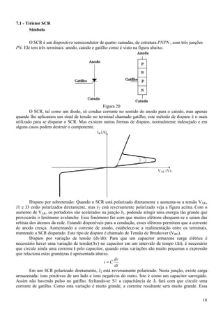 18
7.1 - Tiristor SCR
Símbolo
O SCR é um dispositivo semicondutor de quatro camadas, de estrutura PNPN , com três junções
PN. Ele tem três terminais: anodo, catodo e gatilho como é visto na figura abaixo.
Figura 20
O SCR, tal como um diodo, só conduz corrente no sentido do anodo para o catodo, mas apenas
quando lhe aplicamos um sinal de tensão no terminal chamado gatilho, este método de disparo é o mais
utilizado para se disparar o SCR. Mas existem outras formas de disparo, normalmente indesejado e em
alguns casos podem destruir o componente.
Disparo por sobretensão: Quando o SCR está polarizado diretamente e aumenta-se a tensão VAK,
J1 e J3 estão polarizados diretamente, mas J2 está reversamente polarizado veja a figura acima. Com o
aumento de VAK, os portadores são acelerados na junção J2, podendo atingir uma energia tão grande que
provocarão o fenômeno avalanche. Esse fenômeno faz com que muitos elétrons choquem-se e saiam das
orbitas dos átomos da rede. Estando disponíveis para a condução, esses elétrons permitem que a corrente
de anodo cresça. Aumentando a corrente de anodo, estabelece-se a realimentação entre os terminais,
mantendo o SCR disparado. Este tipo de disparo é chamado de Tensão de Breakover (VBO).
Disparo por variação de tensão (dv/dt): Para que um capacitor armazene carga elétrica é
necessário haver uma variação de tensão(∆v) no capacitor em um intervalo de tempo (∆t), é necessário
que circule ainda uma corrente i pelo capacitor, quando estas variações são muito pequenas a expressão
que relaciona estas grandezas é apresentada abaixo.
dt
dv
Ci =
Em um SCR polarizado diretamente, J2 está reversamente polarizado. Nesta junção, existe carga
armazenada: íons positivos de um lado e íons negativos do outro. Isto é como um capacitor carregado.
Assim não havendo pulso no gatilho, fechando-se S1 a capacitância de J2 fará com que circule uma
corrente de gatilho. Como esta variação é muito grande, a corrente resultante será muito grande. Essa
 
