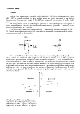 21
7.2 - Tiristor TRIAC
Símbolo
O Triac é um dispositivo de 5 camadas, tendo 2 caminhos P-N-P-N em ambos os sentidos entre o
MT1 e MT2 e podendo conduzir nos dois sentidos, como nos mostra claramente o seu símbolo.
Eletricamente o Triac equivale a ligação de dois SCRs em antiparalelo e os terminais de gatilho ligados
juntos.
O Triac pode ser levado a condução pela aplicação de uma corrente positiva ou negativa no
gatilho, embora seja mais sensível a aplicação de uma corrente positiva, quando MT2 é positivo e de uma
corrente negativa quando MT1 é positivo.
Um TRIAC pode conduzir em ambos os sentidos e é normalmente utilizado em controle de fase
CA. Ele pode ser considerado como dois SCR conectados em antiparalelo com uma conexão de gatilho
comum, como mostrado na figura abaixo.
Como o TRIAC é um dispositivo bidirecional, seus terminais não podem ser designados como
catodo e anodo. Se o terminal MT2 for positivo em relação ao terminal MT1, o TRIAC pode ser
disparado pela aplicação de um sinal positivo entre os terminais de gatilho G e MT1. Se o terminal MT2
for negativo em relação a MT1, ele pode ser disparado pela aplicação de um sinal negativo entre o gatilho
G e MT1. Não é necessário que se tenham ambas as polaridades do sinal de gatilho, pois um TRIAC pode
ser disparado com um sinal tanto positivo quanto negativo. Na prática as sensibilidades variam de um
quadrante para outro e os triacs normalmente são operados no I quadrante (tensão e correntes de gatilho
positivas) ou no quadrante III (tensões e correntes de gatilho negativas) como é visto na curva
característica abaixo.
a) Quadrante I; VMT2 positivo e IG positivo.
b) Quadrante II; VMT2 negativo e IG positivo.
c) Quadrante III; VMT2 negativo e IG negativo.
d) Quadrante IV; VMT2 positivo e IG negativo.
 