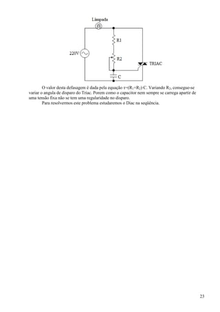 23
O valor desta defasagem é dada pela equação τ=(R1+R2)·C. Variando R2, consegue-se
variar o angula de disparo do Triac. Porem como o capacitor nem sempre se carrega apartir de
uma tensão fixa não se tem uma regularidade no disparo.
Para resolvermos este problema estudaremos o Diac na seqüência.
 