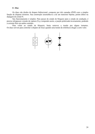 24
8 - Diac
Os diacs são diodos de disparo bidirecional, composto por três camadas (PNP) com a simples
função de disparar tiristores. Sua construção assemelha-se a de um transistor bipolar, porém difere na
dopagem do cristal N.
Seu funcionamento é simples: Para passar do estado de bloqueio para o estado de condução, é
preciso ultrapassar a tensão de ruptura (VR), rompendo assim, a junção polarizada inversamente, podendo
a corrente fluir em ambos sentidos.
Para voltar ao estado de bloqueio, basta remover a tensão por alguns instantes.
Os diacs servem para controlar o disparo de triacs quando uma tensão de referência chegar a certo valor.
 