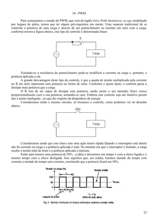 27
10 - PWM
Para começarmos o estudo do PWM, que vem do inglês Pulse Width Modulation, ou seja, modulação
por largura de pulso, temos que ter alguns pré-requisitos em mente. Uma maneira tradicional de se
controlar a potencia de uma carga é através de um potenciômetro ou reostato em série com a carga,
conforme mostra a figura abaixo, este tipo de controle é denominada linear.
Variando-se a resistência do potenciômetro pode-se modificar a corrente na carga e, portanto, a
potência aplicada a ela.
A grande desvantagem deste tipo de controle, é que a queda de tensão multiplicada pela corrente
no R em série representa uma potencia na forma de calor. Conforme o ajuste deste, o controle passa a
dissipar mais potencia que a carga.
O R tem de ser capaz de dissipar esta potencia, sendo assim o seu tamanho físico cresce
proporcionalmente com a sua potencia, tornando-se caro. Embora este controle seja até intuitivo porem
não é muito inteligente , no que diz respeito de desperdício de energia
Consideremos então o mesmo circuito, só trocamos o controle, como podemos ver no desenho
abaixo.
Consideremos ainda que esta chave tem uma ação muito rápida Quando o interruptor está aberto
não há corrente na carga e a potência aplicada é nula. No instante em que o interruptor é fechado, a carga
recebe a tensão total da fonte e a potência aplicada é máxima.
Então para termos uma potencia de 50% , a idéia é deixarmos um tempo x com a chave ligada e o
mesmo tempo com a chave desligada. Isso significa que, em média, teremos metade do tempo com
corrente e metade do tempo sem corrente, concluindo que a potencia ficará em 50%.
 