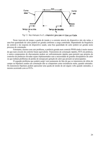 29
Neste intervalo de tempo a queda de tensão e a corrente através do dispositivo não são nulas, e
uma boa quantidade de calor poderá ser gerada conforme a carga controlada. Dependendo da frequência
de controle e da resposta do dispositivo usado, uma boa quantidade de calor poderá ser gerada neste
processo de comutação.
Entretanto, mesmo com este problema, a potência gerada num controle PWM ainda é muito menor
do que num circuito de controle linear equivalente. Transistores de comutação rápidos, FETs de potência,
e outros componentes de chaveamento podem ser suficientemente rápidos para permitir que projetos de
controles de potências elevadas sejam implementados sem a necessidade de grandes dissipadores de calor
ou que tenham problemas de perdas de energia por geração de calor que possam ser preocupantes.
O segundo problema que poderá surgir vem justamente do fato de que os transistores de efeito de
campo ou bipolares usados em comutação não se comportam como resistências nulas, quando saturados.
Os transistores bipolares podem apresentar uma queda de tensão de até alguns volts quando saturados, o
mesmo ocorrendo com os FETs.
 