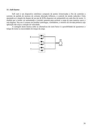 30
11 - Soft-Starter
Soft start é um dispositivo eletrônico composto de pontes tiristorizadas a fim de controlar a
corrente de partida de motores de corrente alternada trifásicos, o controle da tensão reduzida é feita
ajustando-se o ângulo de disparo de um par de SCRs dispostos em antiparalelo em cada fase do motor. A
medida que a tensão vai aumentando a corrente aumenta para acelerar a carga de uma maneira suave e
sem degraus. Seu uso é comum em bombas centrífugas, ventiladores, e motores de elevada potência cuja
aplicação não exija a variação de velocidade.
A vantagem desta técnica sobre as alternativas de custo baixo é a possibilidade de ajustarmos o
torque do motor as necessidades de torque da carga.
 