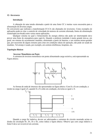 31
12 - Inversores
Introdução
A obtenção de uma tensão alternada a partir de uma fonte CC é muitas vezes necessária para a
alimentação de diversas cargas.
Os conversores que realizam a transformação CC-CA são chamados de inversores. Como exemplos de
aplicações pode-se citar o controle de velocidade de motores de corrente alternada, fontes de alimentação
ininterrupta (no-break) entre varias outras aplicações.
Qualquer sistema no qual o fornecimento da energia elétrica não pode ser interrompido deve
prever uma fonte de emergência para supri-lo. Quando a potência instalada é muito grande tem-se, em
geral, um sistema de acionamento imediato, alimentado a partir de baterias, e um sistema motor-gerador
que, por necessitar de alguns minutos para estar em condições ideais de operação, não pode ser usado de
imediato. Tal arranjo é usado, por exemplo, em centrais telefônicas, hospitais, etc.
Topologias Básicas
Inversor Monofásico em Ponte
A estrutura do inversos monofásico em ponte alimentando carga resistiva, está representado na
Figura abaixo.
As formas de onda de interesse são apresentadas na figura abaixo. Com S1 e S4 em condução, a
tensão na carga é igual a E, quando S2 e S3 estão em condução, ela torna-se igual a -E.
Quando a carga for indutiva, devem ser adicionados a estrutura do circuito mostrado acima os
diodos de circulação D1, D2, D3 e D4, como indica a figura abaixo. Observe que com carga indutiva a
fonte E deve ser reversível em corrente.
 