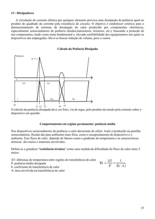 33
13 - Dissipadores
A circulação de corrente elétrica por qualquer elemento provoca uma dissipação de potência igual ao
produto do quadrado da corrente pela resistência do circuito. O objetivo é estabelecer critérios para o
dimensionamento de sistemas de dissipação do calor produzido por componentes eletrônicos,
especialmente semicondutores de potência (diodos,transistores, tiristores, etc.), buscando a proteção de
tais componentes, tendo como meta fundamental a elevada confiabilidade dos equipamentos nos quais os
dispositivos são empregados. Deve-se buscar redução de volume, peso e custos.
Cálculo da Potência Dissipada
O cálculo da potência dissipada deve ser feito, via de regra, pelo produto da tensão pela corrente sobre o
dispositivo em questão.
Comportamento em regime permanente: potência média
Nos dispositivos semicondutores de potência o calor decorrente do efeito Joule é produzido na pastilha
semicondutora, fluindo daí para ambientes mais frios, como o encapsulamento do dispositivo e o
ambiente. Este fluxo de calor depende de fatores como o gradiente de temperatura e as características
térmicas dos meios e materiais envolvidos.
Define-se a grandeza “resistência térmica” como uma medida da dificuldade do fluxo de calor entre 2
meios:
∆T: diferença de temperatura entre regiões de transferência de calor
P: potência média dissipada
h: coeficiente de transferência de calor
A: área envolvida na transferência de calor
 