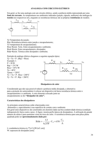 34
ANALOGIA COM CIRCUITO ELÉTRICO
Em geral, se faz uma analogia com um circuito elétrico, sendo a potência média representada por uma
fonte de corrente. As temperaturas nos ambientes indicados (junção, cápsula, ambiente) são análogas às
tensões nos respectivos nós, enquanto as resistências térmicas são as próprias resistências do modelo.
Tj=Temperatura da junção;
Rtjc=Resistência térmica entre junção e encapsulamento;
Tc=temperatura do encapsulamento;
Rtca=Resist. Term. Entre encapsulamento e ambiente;
Rtcd=Resist. Entre encapsulament e dissipador;
Rtda=Resist. Térmica entre dissipador e ambiente;
Partindo do análogo elétrico chegamos a seguinte equação típica:
Tj = Ta + P . (Rtjc + Rtca)
Exemplo 1:
P = 20 W
Rtjc = 2°C/W
Rtca = 10°C/W
Ta = 40°C
Tjmax = 120°C
Tc = Ta + P . Rtca = 240°C
Tj = Tc + P . Rtjc = 280°C
Dissipadores de calor
Considerando que não seja possível reduzir a potência média dissipada, a alternativa
para a proteção do semicondutor é colocar um dispositivo de baixa resistência térmica entre o
encapsulamento e o ambiente. A este elemento colocado junto ao
encapsulamento se diz “dissipador de calor”.
Características dos dissipadores
As principais características estão relacionadas com:
dimensões e, especialmente à sua superfície de contato com o ambiente.
Em geral estes dispositivos são construídos em alumínio dada sua boa condutividade térmica (condição
indispensável), baixo custo e peso. A figura mostra perfis típicos de dissipadores. A utilização de grande
número de aletas é para aumentar a área de troca de calor. A resistência térmica para uma placa plana
quadrada pode ser aproximadamente dada por:
λ: condutância térmica (a 77o C) [W/(oC.cm)]
W: espessura do dissipador [mm]
 
