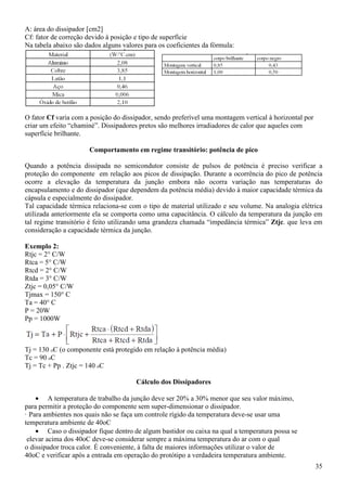 35
A: área do dissipador [cm2]
Cf: fator de correção devido à posição e tipo de superfície
Na tabela abaixo são dados alguns valores para os coeficientes da fórmula:
O fator Cf varia com a posição do dissipador, sendo preferível uma montagem vertical à horizontal por
criar um efeito “chaminé”. Dissipadores pretos são melhores irradiadores de calor que aqueles com
superfície brilhante.
Comportamento em regime transitório: potência de pico
Quando a potência dissipada no semicondutor consiste de pulsos de potência é preciso verificar a
proteção do componente em relação aos picos de dissipação. Durante a ocorrência do pico de potência
ocorre a elevação da temperatura da junção embora não ocorra variação nas temperaturas do
encapsulamento e do dissipador (que dependem da potência média) devido à maior capacidade térmica da
cápsula e especialmente do dissipador.
Tal capacidade térmica relaciona-se com o tipo de material utilizado e seu volume. Na analogia elétrica
utilizada anteriormente ela se comporta como uma capacitância. O cálculo da temperatura da junção em
tal regime transitório é feito utilizando uma grandeza chamada “impedância térmica” Ztjc. que leva em
consideração a capacidade térmica da junção.
Exemplo 2:
Rtjc = 2° C/W
Rtca = 5° C/W
Rtcd = 2° C/W
Rtda = 3° C/W
Ztjc = 0,05° C/W
Tjmax = 150° C
Ta = 40° C
P = 20W
Pp = 1000W
Tj = 130 oC (o componente está protegido em relação à potência média)
Tc = 90 oC
Tj = Tc + Pp . Ztjc = 140 oC
Cálculo dos Dissipadores
• A temperatura de trabalho da junção deve ser 20% a 30% menor que seu valor máximo,
para permitir a proteção do componente sem super-dimensionar o dissipador.
· Para ambientes nos quais não se faça um controle rígido da temperatura deve-se usar uma
temperatura ambiente de 40oC
• Caso o dissipador fique dentro de algum bastidor ou caixa na qual a temperatura possa se
elevar acima dos 40oC deve-se considerar sempre a máxima temperatura do ar com o qual
o dissipador troca calor. É conveniente, à falta de maiores informações utilizar o valor de
40oC e verificar após a entrada em operação do protótipo a verdadeira temperatura ambiente.
 