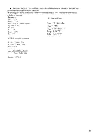 36
• Deve-se verificar a necessidade do uso de isoladores (mica, teflon ou mylar) e não
desconsiderar suas resistências térmicas.
· O emprego de pastas térmicas é sempre recomendado e se deve considerar também sua
resistência térmica.
b) No transitório:
 