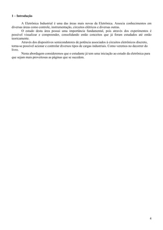 4
1 – Introdução
A Eletrônica Industrial é uma das áreas mais novas da Eletrônica. Associa conhecimentos em
diversas áreas como controle, instrumentação, circuitos elétricos e diversas outras.
O estudo desta área possui uma importância fundamental, pois através dos experimentos é
possível visualizar e compreender, consolidando então conceitos que já foram estudados até então
teoricamente.
Através dos dispositivos semicondutores de potência associados à circuitos eletrônicos discreto,
torna-se possível acionar e controlar diversos tipos de cargas industriais. Como veremos no decorrer do
livro.
Nesta abordagem consideremos que o estudante já tem uma iniciação ao estudo da eletrônica para
que sejam mais proveitosas as páginas que se sucedem.
 