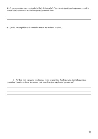 40
4 – O que aconteceu com a potência (brilho) da lâmpada ? Com circuito configurado como no exercício 1
e exercício 3 (aumentou ou diminuiu) Porque ocorreu isto?
_____________________________________________________________________________________
_____________________________________________________________________________________
_____________________________________________________________________________________
5 – Qual é a nova potência da lâmpada? Provar por meio de cálculos.
6 – Por fim, com o circuito configurado como no exercício 3 coloque uma lâmpada de maior
potência e visualize o ripple novamente com o osciloscópio, explique o que ocorreu?
_____________________________________________________________________________________
_____________________________________________________________________________________
_____________________________________________________________________________________
 