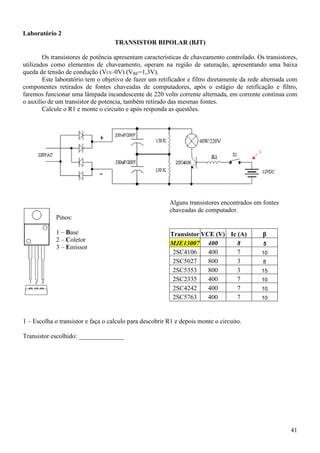 41
Laboratório 2
TRANSISTOR BIPOLAR (BJT)
Os transistores de potência apresentam características de chaveamento controlado. Os transistores,
utilizados como elementos de chaveamento, operam na região de saturação, apresentando uma baixa
queda de tensão de condução (VCE=0V) (VBE=1,3V).
Este laboratório tem o objetivo de fazer um retificador e filtro diretamente da rede alternada com
componentes retirados de fontes chaveadas de computadores, após o estágio de retificação e filtro,
faremos funcionar uma lâmpada incandescente de 220 volts corrente alternada, em corrente contínua com
o auxílio de um transistor de potencia, também retirado das mesmas fontes.
Calcule o R1 e monte o circuito e após responda as questões.
Pinos:
1 – Base
2 – Coletor
3 – Emissor
Alguns transistores encontrados em fontes
chaveadas de computador.
Transistor VCE (V) Ic (A) β
MJE13007 400 8 5
2SC4106 400 7 10
2SC5027 800 3 8
2SC5353 800 3 15
2SC2335 400 7 10
2SC4242 400 7 10
2SC5763 400 7 10
1 – Escolha o transistor e faça o calculo para descobrir R1 e depois monte o circuito.
Transistor escolhido: ______________
 
