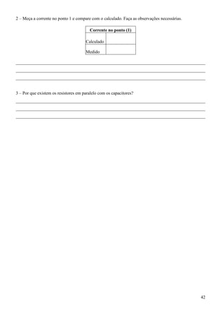 42
2 – Meça a corrente no ponto 1 e compare com o calculado. Faça as observações necessárias.
Corrente no ponto (1)
Calculado
Medido
_____________________________________________________________________________________
_____________________________________________________________________________________
_____________________________________________________________________________________
3 – Por que existem os resistores em paralelo com os capacitores?
_____________________________________________________________________________________
_____________________________________________________________________________________
_____________________________________________________________________________________
 