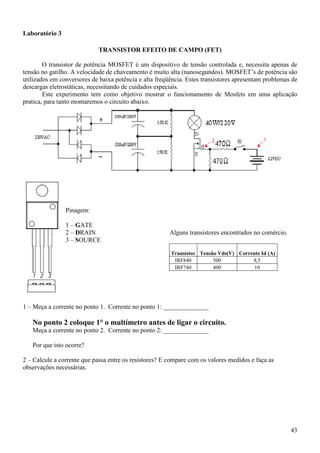 43
Laboratório 3
TRANSISTOR EFEITO DE CAMPO (FET)
O transistor de potência MOSFET é um dispositivo de tensão controlada e, necessita apenas de
tensão no gatilho. A velocidade de chaveamento é muito alta (nanosegundos). MOSFET’s de potência são
utilizados em conversores de baixa potência e alta freqüência. Estes transistores apresentam problemas de
descargas eletrostáticas, necessitando de cuidados especiais.
Este experimento tem como objetivo mostrar o funcionamento de Mosfets em uma aplicação
pratica, para tanto montaremos o circuito abaixo.
Pinagem:
1 – GATE
2 – DRAIN
3 – SOURCE
Alguns transistores encontrados no comércio.
Transistor Tensão Vds(V) Corrente Id (A)
IRF840 500 8,5
IRF740 400 10
1 – Meça a corrente no ponto 1. Corrente no ponto 1: ______________
No ponto 2 coloque 1° o multímetro antes de ligar o circuito.
Meça a corrente no ponto 2. Corrente no ponto 2: ______________
Por que isto ocorre?
2 – Calcule a corrente que passa entre os resistores? E compare com os valores medidos e faça as
observações necessárias.
 