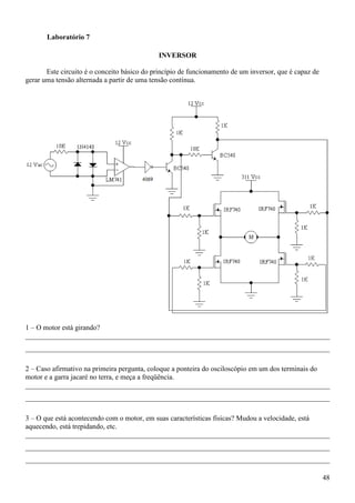 48
Laboratório 7
INVERSOR
Este circuito é o conceito básico do princípio de funcionamento de um inversor, que é capaz de
gerar uma tensão alternada a partir de uma tensão contínua.
1 – O motor está girando?
_____________________________________________________________________________________
_____________________________________________________________________________________
2 – Caso afirmativo na primeira pergunta, coloque a ponteira do osciloscópio em um dos terminais do
motor e a garra jacaré no terra, e meça a freqüência.
_____________________________________________________________________________________
_____________________________________________________________________________________
3 – O que está acontecendo com o motor, em suas características físicas? Mudou a velocidade, está
aquecendo, está trepidando, etc.
_____________________________________________________________________________________
_____________________________________________________________________________________
_____________________________________________________________________________________
 