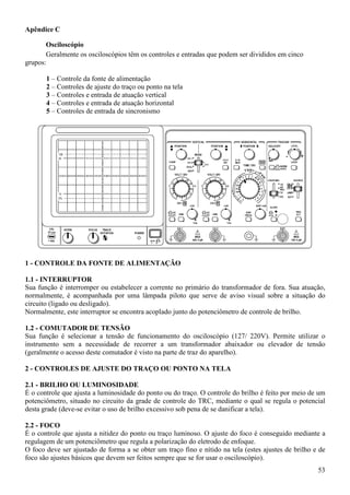 53
Apêndice C
Osciloscópio
Geralmente os osciloscópios têm os controles e entradas que podem ser divididos em cinco
grupos:
1 – Controle da fonte de alimentação
2 – Controles de ajuste do traço ou ponto na tela
3 – Controles e entrada de atuação vertical
4 – Controles e entrada de atuação horizontal
5 – Controles de entrada de sincronismo
1 - CONTROLE DA FONTE DE ALIMENTAÇÃO
1.1 - INTERRUPTOR
Sua função é interromper ou estabelecer a corrente no primário do transformador de fora. Sua atuação,
normalmente, é acompanhada por uma lâmpada piloto que serve de aviso visual sobre a situação do
circuito (ligado ou desligado).
Normalmente, este interruptor se encontra acoplado junto do potenciômetro de controle de brilho.
1.2 - COMUTADOR DE TENSÃO
Sua função é selecionar a tensão de funcionamento do osciloscópio (127/ 220V). Permite utilizar o
instrumento sem a necessidade de recorrer a um transformador abaixador ou elevador de tensão
(geralmente o acesso deste comutador é visto na parte de traz do aparelho).
2 - CONTROLES DE AJUSTE DO TRAÇO OU PONTO NA TELA
2.1 - BRILHO OU LUMINOSIDADE
É o controle que ajusta a luminosidade do ponto ou do traço. O controle do brilho é feito por meio de um
potenciômetro, situado no circuito da grade de controle do TRC, mediante o qual se regula o potencial
desta grade (deve-se evitar o uso de brilho excessivo sob pena de se danificar a tela).
2.2 - FOCO
É o controle que ajusta a nitidez do ponto ou traço luminoso. O ajuste do foco é conseguido mediante a
regulagem de um potenciômetro que regula a polarização do eletrodo de enfoque.
O foco deve ser ajustado de forma a se obter um traço fino e nítido na tela (estes ajustes de brilho e de
foco são ajustes básicos que devem ser feitos sempre que se for usar o osciloscópio).
 