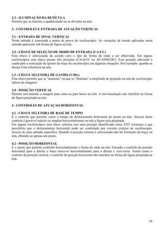 54
2.3 - ILUMINAÇÃO DA RETÍCULA
Permite que se ilumine o quadriculado ou as divisões na tela.
3 - CONTROLES E ENTRADA DE ATUAÇÃO VERTICAL
3.1 - ENTRADA DE SINAL VERTICAL
Nesta entrada é conectada a ponta de prova do osciloscópio. As variações de tensão aplicadas nesta
entrada aparecem sob forma de figura na tela.
3.2 - CHAVE DE SELEÇÃO DE MODO DE ENTRADA (CA-CC)
Esta chave é selecionada de acordo com o tipo de forma de onda a ser observada. Em alguns
osciloscópios esta chave possui três posições (CA-0-CC ou AC-GND-DC). Esta posição adicional é
usada para a realização de ajustes do traço do osciloscópio em algumas situações. Por exemplo: quando se
deseja Uma referência na tela.
3.3 - CHAVE SELETORA DE GANHO (V/Div)
Esta chave permite que se "aumente" ou que se "diminua" a amplitude de projeção na tela do osciloscópio
(altura da imagem).
3.4 - POSIÇÃO VERTICAL
Permite movimentar a imagem para cima ou para baixo na tela. A movimentação não interfere na forma
da figura projetada na tela.
4 - CONTROLES DE ATUAÇAO HORIZONTAL
4.1 - CHAVE SELETORA DE BASE DE TEMPO
É o controle que permite variar o tempo de deslocamento horizontal do ponto na tela. Através deste
controle é possível reduzir ou ampliar horizontalmente na tela a figura nela projetada.
Em alguns osciloscópios esta chave seletora tem uma posição identificada como EXT (externa) o que
possibilita que o deslocamento horizontal pode ser controlado por circuito externo ao osciloscópio,
através de uma entrada específica. Quando a posição externa é selecionada não há formação do traço na
tela, obtendo-se apenas um ponto.
4.2 - POSIÇÃO HORIZONTAL
É o ajuste que permite controlar horizontalmente a forma de onda na tela. Girando o controle de posição
horizontal para a direita o traço move-se horizontalmente para a direita e vice-versa. Assim como o
controle de posição vertical, o controle de posição horizontal não interfere na forma da figura projetada na
tela.
 