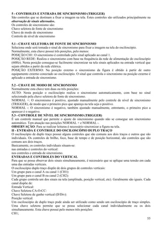55
5 - CONTROLES E ENTRADA DE SINCRONISMO (TRIGGER)
São controles que se destinam a fixar a imagem na tela. Estes controles são utilizados principalmente na
observação de sinais alternados.
Os controles de sincronismo são:
Chave seletora de fonte de sincronismo
Chave de modo de sincronismo
Controle de nível de sincronismo
5.1 - CHAVE SELETORA DE FONTE DE SINCRONISMO
Seleciona onde será tomada o sinal de sincronismo para fixar a imagem na tela do osciloscópio.
Normalmente, esta chave possui três posições, pelo menos:
POSIÇÃO CH1: O sincronismo é controlado pelo sinal aplicado ao canal 1.
POSIÇÃO REDE: Realiza o sincronismo com base na frequência da rede de alimentação do osciloscópio
(60Hz). Nesta posição consegue-se facilmente sincronizar na tela sinais aplicados na entrada vertical que
sejam obtidos a partir da rede elétrica.
POSIÇÃO EXTERNO: Na posição externo o sincronismo da figura é obtido à partir de outro
equipamento externo conectado ao osciloscópio. O sinal que controla o sincronismo na posição externo é
aplicado a entrada de sincronismo.
5.2 - CHAVE DE MODO DE SINCRONISMO
Normalmente esta chave tem duas ou três posições:
AUTO: Nesta posição o osciloscópio realiza o sincronismo automaticamente, com base no sinal
selecionado pela chave seletora de fonte de sincronismo.
NORMAL +: O sincronismo é positivo, ajustado manualmente pelo controle de nível de sincronismo
(TRIGGER), de modo que o primeiro pico que apareça na tela seja o positivo.
NORMAL -: O sincronismo é negativo, também ajustado manualmente, entretanto, o primeiro pico a
aparecer é o negativo.
5.3 - CONTROLE DE NÍVEL DE SINCRONISMO (TRIGGER)
É um controle manual que permite o ajuste do sincronismo quando não se consegue um sincronismo
automático. Tem atuação nas posições NORMAL + e NORMAL -.
OBSERVAÇÃO: Para se realizar leituras é necessário sincronizar a figura na tela.
II - ENTRADA E CONTROLE DO OSCILOSCÓPIO DUPLO TRAÇO
O osciloscópio de duplo traço possui alguns controles que são comuns aos dois traços e outros que são
individuais. Os controles de brilho, foco, base de tempo e de posição horizontal, são controles que são
comuns aos dois traços.
Basicamente, os controles individuais situam-se:
nas entradas e controles do vertical:
nos controles e entrada de sincronismo.
ENTRADAS E CONTROLES DO VERTICAL
Para que se possa observar dois sinais simultaneamente, é necessário que se aplique uma tensão em cada
uma das entradas verticais.
O osciloscópio duplo traço dispõe de dois grupos de controles verticais:
Um grupo para o canal A ou canal 1 (CH1):
Um grupo para o canal B ou canal 2 (CH2):
Cada grupo controla um dos sinais na tela (amplitude, posição vertical, etc). Geralmente são iguais. Cada
canal dispõe de:
Entrada Vertical:
Chave Seletora CA-O-CC:
Chave Seletora de ganho vertical (D/Div):
Posição vertical.
Um osciloscópio de duplo traço pode ainda ser utilizado como sendo um osciloscópio de traço simples.
Uma chave seletora permite que se possa selecionar cada canal individualmente ou os dois
simultaneamente. Esta chave possui pelo menos três posições:
CH1;
 