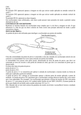 56
CH2;
DUAL.
Na posição CH1 aparecerá apenas a imagem na tela que estiver sendo aplicada na entrada vertical do
canal 1.
Na posição CH2 aparecerá apenas a imagem na tela que estiver sendo aplicada na entrada vertical do
canal 2.
Na posição DUAL aparecem as duas imagens.
Em osciloscópios mais sofisticados, esta chave pode possuir mais posições de modo a permitir outras
alternativas de uso.
CONTROLES DE SINCRONISMO
Realizam as mesmas funções do osciloscópio traço simples que é a de fixar a imagem na tela. O que
diferencia é o fato de que na chave seletora de fonte existe uma posição adicional de modo a poder
sincronizar a figura.
PONTAS DE PROVA
As pontas de prova são utilizadas para interligar o osciloscópio aos pontos de medida.
Uma das extremidades da ponta de prova é conectada a uma das entradas do osciloscópio através de um
conector e a extremidade livre serve para conexão aos pontos de medida.
A extremidade livre possui uma garra jacaré, denominada de terra da ponta de prova, que deve ser
conectada ao terra do circuito e uma ponta de entrada de sinal, que deve ser conectada no ponto que se
deseja medir.
Existem dois tipos de ponta de prova:
ponta de prova 1:1;
ponta de prova 10:1.
A ponta de prova 1:1 se caracteriza por aplicar à entrada do osciloscópio a mesma tensão ou forma de
onda que é aplicada a ponta de medição.
A ponta de prova 10:1 entrega ao osciloscópio apenas a décima parte da tensão aplicada a ponta de
medição. As pontas de prova 10:1 permitem que o osciloscópio consiga observar tensões dez vezes maior
que a sua capacidade. Por exemplo: Um osciloscópio que permite a leitura de tensões de 50V com ponta
de prova 1:1, com ponta de prova 10:1 poderá medir tensões de até 500V (10x50V). Existem pontas de
prova que dispõe de um botão onde se pode selecionar 10:1 ou 1:1.
Obs: Quando não se tem total certeza da grandeza da tensão envolvida é aconselhável iniciar a medição
com o posição 10:1.
 