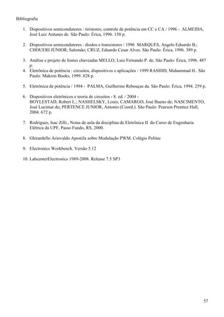 57
Bibliografia
1. Dispositivos semicondutores : tiristores; controle de potência em CC e CA / 1996 - ALMEIDA,
José Luiz Antunes de. São Paulo: Érica, 1996. 150 p.
2. Dispositivos semicondutores : diodos e transistores / 1996 MARQUES, Angelo Eduardo B.;
CHOUERI JÚNIOR, Salomão; CRUZ, Eduardo Cesar Alves. São Paulo: Érica, 1996. 389 p.
3. Análise e projeto de fontes chaveadas MELLO, Luiz Fernando P. de. São Paulo: Érica, 1996. 487
p.
4. Eletrônica de potência : circuitos, dispositivos e aplicações / 1999 RASHID, Muhammad H.. São
Paulo: Makron Books, 1999. 828 p.
5. Eletrônica de potência / 1994 - PALMA, Guilherme Rebouças da. São Paulo: Érica, 1994. 259 p.
6. Dispositivos eletrônicos e teoria de circuitos - 8. ed. / 2004 -
BOYLESTAD, Robert L.; NASHELSKY, Louis; CAMARGO, José Bueno de; NASCIMENTO,
José Lucimar do; PERTENCE JUNIOR, Antonio (Coord.). São Paulo: Pearson Prentice Hall,
2004. 672 p.
7. Rodrigues, Isac Zilli., Notas de aula da disciplina de Eletrônica II do Curso de Engenharia
Elétrica da UPF, Passo Fundo, RS, 2000.
8. Ghirardello Ariovaldo Apostila sobre Modulação PWM. Colégio Politec
9. Electronics Workbench. Versão 5.12
10. LabcenterElectronics 1989-2008. Release 7.5 SP3
 