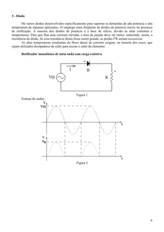 6
3 - Diodo
Há vários diodos desenvolvidos especificamente para suportar as demandas de alta potencia e alta
temperatura de algumas aplicações. O emprego mais freqüente de diodos de potencia ocorre no processo
de retificação. A maioria dos diodos de potencia é a base de silício, devido às altas correntes e
temperaturas. Para que flua uma corrente elevada, a área da junção deve ser maior, reduzindo, assim, a
resistência do diodo. Se essa resistência direta fosse muito grande, as perdas I2
R seriam excessivas.
As altas temperaturas resultantes do fluxo denso de corrente exigem, na maioria dos casos, que
sejam utilizados dissipadores de calor para escoar o calor do elemento.
Retificador monofásico de meia onda com carga resistiva
Figura 1
Formas de ondas:
Figura 2
 