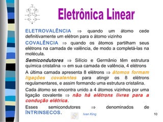 Ivan King 10
ELETROVALÊNCIA ⇒ quando um átomo cede
definitivamente um elétron para o átomo vizinho
COVALÊNCIA ⇒ quando os átomos partilham seus
elétrons na camada de valência, de modo a completá-las na
molécula.
Semicondutores ⇒ Silício e Germânio têm estrutura
química cristalina ⇒ em sua camada de valência, 4 elétrons
A última camada apresenta 8 elétrons ⇒ átomos formam
ligações covalentes para atingir os 8 elétrons
regulamentares, e assim formando uma estrutura cristalina.
Cada átomo se encontra unido a 4 átomos vizinhos por uma
ligação covalente ⇒ não há elétrons livres para a
condução elétrica.
Esses semicondutores ⇒ denominados de
ÍNTRINSECOS.
 