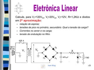Ivan King 103
Calcule, para VP=120VRMS, VS=20VRMS, VZ=12V, R=1,2KΩ e diodos
em 2ª aproximação:
– relação de espiras;
– tensões de pico no primário, secundário. Qual a tensão da carga?
– Correntes no zener e na carga;
– tensão de ondulação no filtro.
V1
V2
 