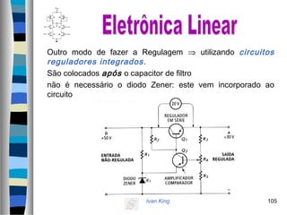 Ivan King 105
Outro modo de fazer a Regulagem ⇒ utilizando circuitos
reguladores integrados.
São colocados após o capacitor de filtro
não é necessário o diodo Zener: este vem incorporado ao
circuito
 
