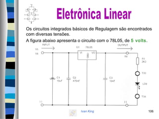 Ivan King 106
Os circuitos integrados básicos de Regulagem são encontrados
com diversas tensões.
A figura abaixo apresenta o circuito com o 78L05, de 5 volts.
 
