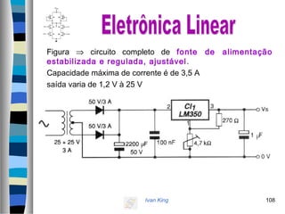 Ivan King 108
Figura ⇒ circuito completo de fonte de alimentação
estabilizada e regulada, ajustável.
Capacidade máxima de corrente é de 3,5 A
saída varia de 1,2 V à 25 V
 