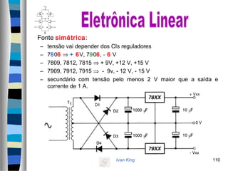 Ivan King 110
Fonte simétrica:
– tensão vai depender dos CIs reguladores
– 7806 ⇒ + 6V, 7906, - 6 V
– 7809, 7812, 7815 ⇒ + 9V, +12 V, +15 V
– 7909, 7912, 7915 ⇒ - 9v, - 12 V, - 15 V
– secundário com tensão pelo menos 2 V maior que a saída e
corrente de 1 A.
 