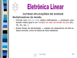 Ivan King 111
OUTRAS APLICAÇÕES DE DIODOS
Multiplicadores de tensão.
– Circuito com dois ou mais diodos retificadores ⇒ produzem uma
tensão média igual a um múltiplo do valor da tensão de pico (2Vp,
3Vp, 4Vp, etc...).
– Essas fontes de alimentação ⇒ usadas em dispositivos de alta ou
baixa corrente, como os tubos de raios catódicos.
 