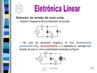 Ivan King 113
Dobrador de tensão de meia onda.
– Abaixo o diagrama de um dobrador de tensão.
– No pico do semiciclo negativo, D1 fica diretamente
polarizado e D2, reversamente ⇒ o capacitor C1 carrega com
tensão de pico Vp com a polaridade mostrada na figura
 