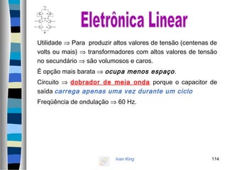 Ivan King 114
Utilidade ⇒ Para produzir altos valores de tensão (centenas de
volts ou mais) ⇒ transformadores com altos valores de tensão
no secundário ⇒ são volumosos e caros.
É opção mais barata ⇒ ocupa menos espaço.
Circuito ⇒ dobrador de meia onda porque o capacitor de
saída carrega apenas uma vez durante um ciclo
Freqüência de ondulação ⇒ 60 Hz.
 