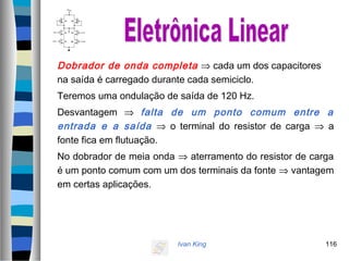 Ivan King 116
Dobrador de onda completa ⇒ cada um dos capacitores
na saída é carregado durante cada semiciclo.
Teremos uma ondulação de saída de 120 Hz.
Desvantagem ⇒ falta de um ponto comum entre a
entrada e a saída ⇒ o terminal do resistor de carga ⇒ a
fonte fica em flutuação.
No dobrador de meia onda ⇒ aterramento do resistor de carga
é um ponto comum com um dos terminais da fonte ⇒ vantagem
em certas aplicações.
 