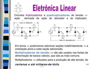 Ivan King 117
Circuitos triplicadores e quadruplicadores de tensão ⇒
ação derivada da ação do dobrador e do triplicador,
respectivamente.
Em teoria ⇒ poderíamos adicionar seções indefinidamente ⇒ a
ondulação piora a cada seção adicionada.
Multiplicadores de tensão ⇒ não são usados nas fontes de
alimentação de baixos valores, que são as mais comuns.
Multiplicadores ⇒ utilizados para a produção de alta tensão, de
centenas e até milhares de Volts.
 