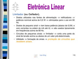Ivan King 118
Limitador (ou Ceifador).
– Diodos utilizados nas fontes de alimentação ⇒ retificadores ⇒
potência nominal acima de 0,5 W ⇒ otimizados para o uso em 60
Hz.
– Diodos de pequeno sinal ⇒ tem baixa potência (abaixo de 0,5W, e
com correntes na ordem de mA até A) ⇒ são usados tipicamente
em freqüências acima de 60 Hz.
– Circuitos de pequenos sinais ⇒ limitador ⇒ corta uma parte do
sinal de tensão acima ou abaixo de um valor pré-determinado.
– Utilidade ⇒ formação de sinais ⇒ proteção de circuitos que
recebem sinais.
 