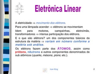 Ivan King 2
A eletricidade ⇒ movimento dos elétrons.
Para uma lâmpada acender ⇒ elétrons se movimentam
Idem para motores, campainhas, eletroímãs,
transformadores ⇒ intensa participação dos elétrons.
E o que são elétrons? um dos componentes básicos da
estrutura da matéria ⇒ variam em número conforme a
matéria sob análise.
Os elétrons fazem parte dos ÁTOMOS, assim como
prótons, nêutrons e outros componentes denominados de
sub atômicos (quarks, mésons, pions, etc.).
 