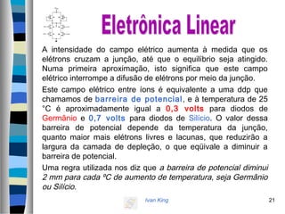 Ivan King 21
A intensidade do campo elétrico aumenta à medida que os
elétrons cruzam a junção, até que o equilíbrio seja atingido.
Numa primeira aproximação, isto significa que este campo
elétrico interrompe a difusão de elétrons por meio da junção.
Este campo elétrico entre íons é equivalente a uma ddp que
chamamos de barreira de potencial, e à temperatura de 25
°C é aproximadamente igual a 0,3 volts para diodos de
Germânio e 0,7 volts para diodos de Silício. O valor dessa
barreira de potencial depende da temperatura da junção,
quanto maior mais elétrons livres e lacunas, que reduzirão a
largura da camada de depleção, o que eqüivale a diminuir a
barreira de potencial.
Uma regra utilizada nos diz que a barreira de potencial diminui
2 mm para cada ºC de aumento de temperatura, seja Germânio
ou Silício.
 