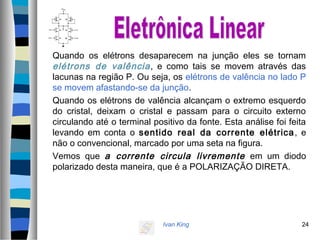 Ivan King 24
Quando os elétrons desaparecem na junção eles se tornam
elétrons de valência, e como tais se movem através das
lacunas na região P. Ou seja, os elétrons de valência no lado P
se movem afastando-se da junção.
Quando os elétrons de valência alcançam o extremo esquerdo
do cristal, deixam o cristal e passam para o circuito externo
circulando até o terminal positivo da fonte. Esta análise foi feita
levando em conta o sentido real da corrente elétrica, e
não o convencional, marcado por uma seta na figura.
Vemos que a corrente circula livremente em um diodo
polarizado desta maneira, que é a POLARIZAÇÃO DIRETA.
 