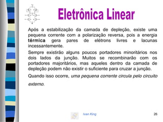 Ivan King 26
Após a estabilização da camada de depleção, existe uma
pequena corrente com a polarização reversa, pois a energia
térmica gera pares de elétrons livres e lacunas
incessantemente.
Sempre existirão alguns poucos portadores minoritários nos
dois lados da junção. Muitos se recombinarão com os
portadores majoritários, mas aqueles dentro da camada de
depleção podem não existir o suficiente para cruzar a junção.
Quando isso ocorre, uma pequena corrente circula pelo circuito
externo.
 