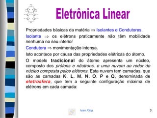 Ivan King 3
Propriedades básicas da matéria ⇒ Isolantes e Condutores.
Isolante ⇒ os elétrons praticamente não têm mobilidade
nenhuma no seu interior
Condutora ⇒ movimentação intensa.
Isto acontece por causa das propriedades elétricas do átomo.
O modelo tradicional do átomo apresenta um núcleo,
composto dos prótons e nêutrons, e uma nuvem ao redor do
núcleo composta pelos elétrons. Esta nuvem tem camadas, que
são as camadas K, L, M, N, O, P e Q, denominada de
eletrosfera, que tem a seguinte configuração máxima de
elétrons em cada camada:
 