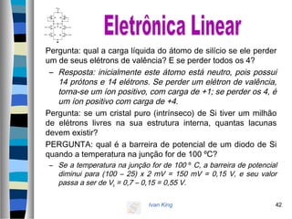 Ivan King 42
Pergunta: qual a carga líquida do átomo de silício se ele perder
um de seus elétrons de valência? E se perder todos os 4?
– Resposta: inicialmente este átomo está neutro, pois possui
14 prótons e 14 elétrons. Se perder um elétron de valência,
torna-se um íon positivo, com carga de +1; se perder os 4, é
um íon positivo com carga de +4.
Pergunta: se um cristal puro (intrínseco) de Si tiver um milhão
de elétrons livres na sua estrutura interna, quantas lacunas
devem existir?
PERGUNTA: qual é a barreira de potencial de um diodo de Si
quando a temperatura na junção for de 100 ºC?
– Se a temperatura na junção for de 100 º C, a barreira de potencial
diminui para (100 – 25) x 2 mV = 150 mV = 0,15 V, e seu valor
passa a ser de Vb = 0,7 – 0,15 = 0,55 V.
 