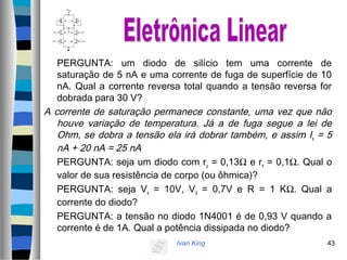 Ivan King 43
PERGUNTA: um diodo de silício tem uma corrente de
saturação de 5 nA e uma corrente de fuga de superfície de 10
nA. Qual a corrente reversa total quando a tensão reversa for
dobrada para 30 V?
A corrente de saturação permanece constante, uma vez que não
houve variação de temperatura. Já a de fuga segue a lei de
Ohm, se dobra a tensão ela irá dobrar também, e assim Is = 5
nA + 20 nA = 25 nA
PERGUNTA: seja um diodo com rp = 0,13Ω e rn = 0,1Ω. Qual o
valor de sua resistência de corpo (ou ôhmica)?
PERGUNTA: seja Vs = 10V, Vd = 0,7V e R = 1 KΩ. Qual a
corrente do diodo?
PERGUNTA: a tensão no diodo 1N4001 é de 0,93 V quando a
corrente é de 1A. Qual a potência dissipada no diodo?
 