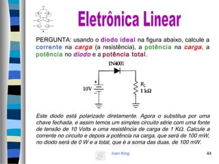Ivan King 44
PERGUNTA: usando o diodo ideal na figura abaixo, calcule a
corrente na carga (a resistência), a potência na carga, a
potência no diodo e a potência total.
Este diodo está polarizado diretamente. Agora o substitua por uma
chave fechada, e assim temos um simples circuito série com uma fonte
de tensão de 10 Volts e uma resistência de carga de 1 KΩ. Calcule a
corrente no circuito e depois a potência na carga, que será de 100 mW,
no diodo será de 0 W e a total, que é a soma das duas, de 100 mW.
 