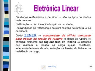 Ivan King 46
Os diodos retificadores e de sinal ⇒ são os tipos de diodos
mais comuns.
Retificação ⇒ não é a única função de um diodo.
Utilizar diodos de retificação e de sinal na zona de ruptura ⇒ os
danificará.
Diodo ZENER ⇒ componente de silício otimizado
para operar na região de ruptura ⇒ diodo de ruptura ⇒
principal elemento dos reguladores de tensão ⇒ circuitos
que mantém a tensão na carga quase constante,
independentemente da alta variação na tensão de linha e na
resistência de carga.
 
