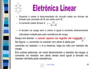 Ivan King 52
– Quando o zener é desconectado do circuito resta um divisor de
tensão que consiste de Rs em série com RL.
– A corrente neste divisor é .
– A tensão na carga sem o zener é igual à corrente anteriormente
calculada multiplicada pela resistência da carga.
Daqui em diante ⇒ zener opera na região de ruptura.
Na figura ⇒ corrente no resistor em série é dada por
corrente no resistor ⇒ é a mesma, haja ou não um resistor de
carga.
Em outras palavras, se você desconectar o resistor de carga, a
corrente no resistor em série ainda será igual à tensão no
resistor dividida pela resistência.
RlRs
Vs
I
+
=
Rs
VzVs
Is
−
=
 