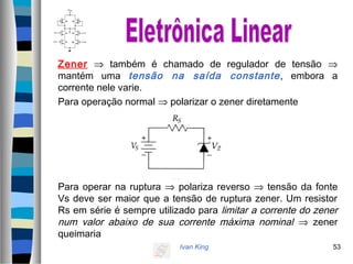 Ivan King 53
Zener ⇒ também é chamado de regulador de tensão ⇒
mantém uma tensão na saída constante, embora a
corrente nele varie.
Para operação normal ⇒ polarizar o zener diretamente
Para operar na ruptura ⇒ polariza reverso ⇒ tensão da fonte
Vs deve ser maior que a tensão de ruptura zener. Um resistor
Rs em série é sempre utilizado para limitar a corrente do zener
num valor abaixo de sua corrente máxima nominal ⇒ zener
queimaria
 